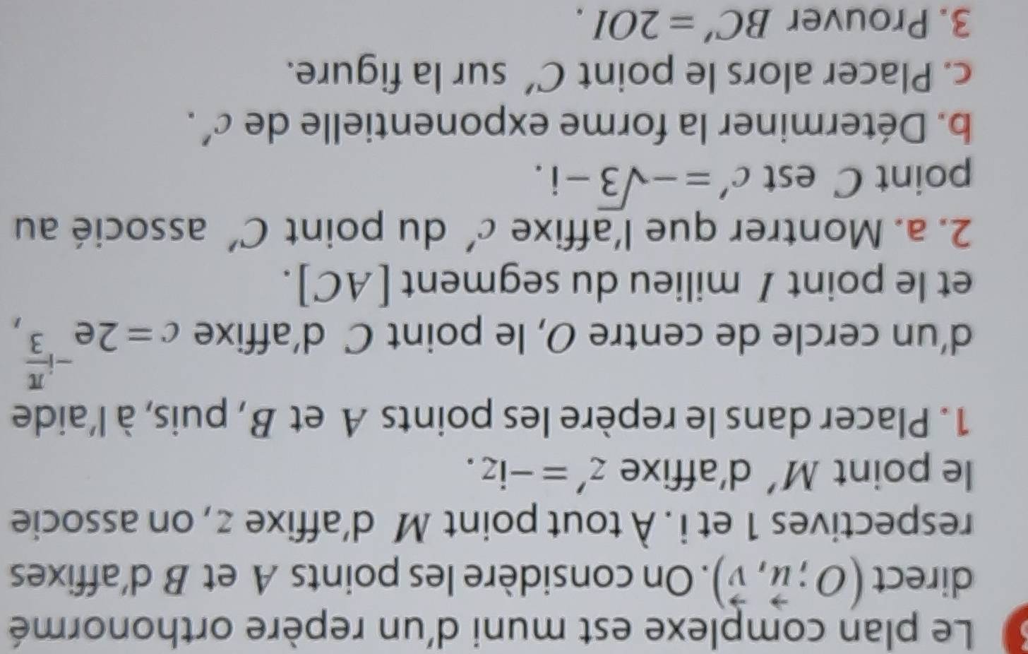 Le plan complexe est muni d'un repère orthonormé 
direct (O;vector u,vector v). On considère les points A et B d’affixes 
respectives 1 et i. À tout point M d’affixe z , on associe 
le point M' d’affixe z'=-iz. 
1. Placer dans le repère les points A et B, puis, à l'aide 
d’un cercle de centre O, le point C d’affixe c=2e^(-ifrac π)3, 
et le point / milieu du segment [AC]. 
2. a. Montrer que l’affixe C' du point C' associé au 
point C est c'=-sqrt(3)-i. 
b. Déterminer la forme exponentielle de C'. 
c. Placer alors le point C' sur la figure. 
3. Prouver BC'=2OI.