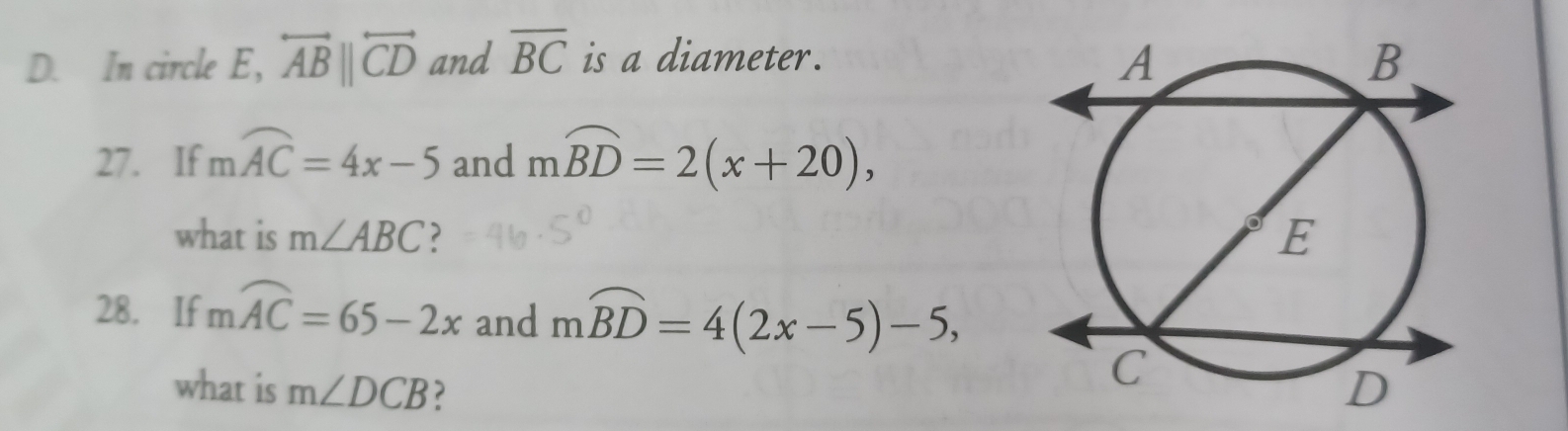 In circle E, overleftrightarrow ABparallel overleftrightarrow CD and overline BC is a diameter. 
27. If moverline AC=4x-5 and mwidehat BD=2(x+20), 
what is m∠ ABC ? 
28. If mwidehat AC=65-2x and mwidehat BD=4(2x-5)-5, 
what is m∠ DCB ?