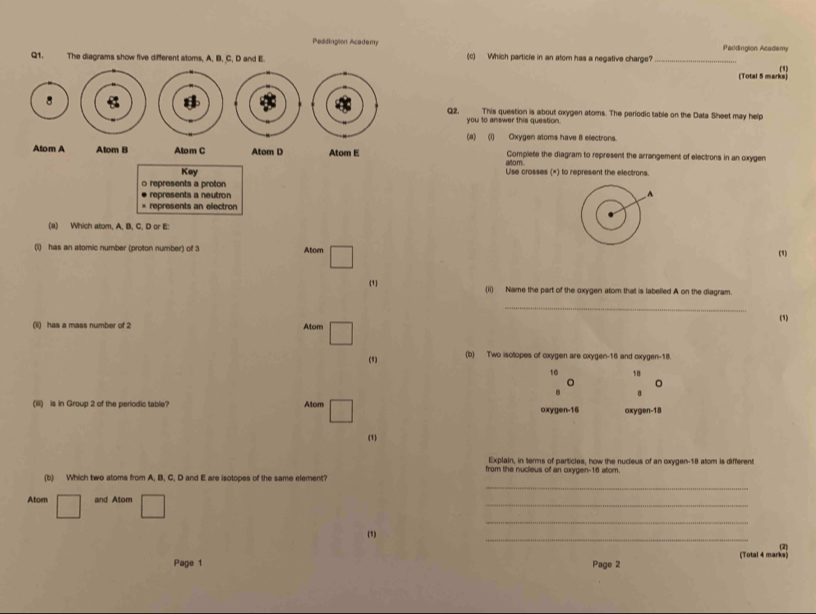 Peddingion Academy Paddingion Academy 
Q1. The diagrams show five different ators. A. B. C. D and E (c) Which particle in an atom has a negative charge?_ 
() 
(Total 5 marks) 
8Q2, This question is about oxygen atoms. The periodic table on the Data Sheet may help 
you to answer this question 
(a) (i) Oxygen atoms have 8 electrons. 
Atom A Atom B Atom C Atom D Atom E Complete the diagram to represent the arrangement of electrons in an oxygen 
atom 
Key Use crosses (×) to represent the electrons. 
0 represents a proton 
represents a neutron 
× represents an electron 
(a) Which atom. A. B. C. D or E : 
(i) has an atomic number (proton number) of 3 Atom (1) 
(1) (ii) Name the part of the oxygen atom that is labelled A on the diagram. 
_ 
(1i) has a mass number of 2 Atom (1) 
(1) (b) Two isotopes of cxygen are cxygen- 16 and oxygen -18. 
10 18
。 
B 
(iii) is in Group 2 of the periodic table? Atom 
ox roen-16 axygen- 18
(1) 
Explain, in terms of particles, how the nucieus of an oxygen- 18 atom is different 
from the nucleus of an oxygen- 16 atom. 
_ 
(b) Which two atoms from A, B, C, D and E are isotopes of the same element? 
_ 
Atoen □ and Atom 
_ 
(1) 
_ 
(2) 
(Total 4 marks) 
Page 1 Page 2