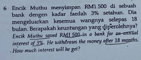 Encik Muthu menyimpan RM1 500 di sebuah 
bank dengen kadar faedah 3% setahun. Dia 
mengeluarkan kesemua wangnya selepas 18
bulan. Berapakah keuntungan yang diperolehnya? 
Encik Muthu saved RM1500 in a bank for an annual 
interest of 3%. He withdraws the money after 18 months. 
How much interest will he get?