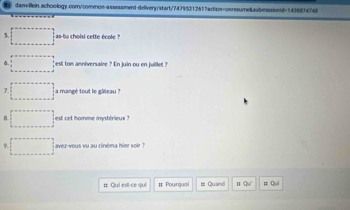 as-tu choisi cette école ? 
6. est ton anniversaire ? En juin ou en juillet ? 
7. a mangé tout le gâteau ? 
8. est cet homme mystérieux ? 
9. avez-vous vu au cinéma hier soir ? 
Qui est-ce qui Pourquoi :: Quand :: Qu^+ :: Qui