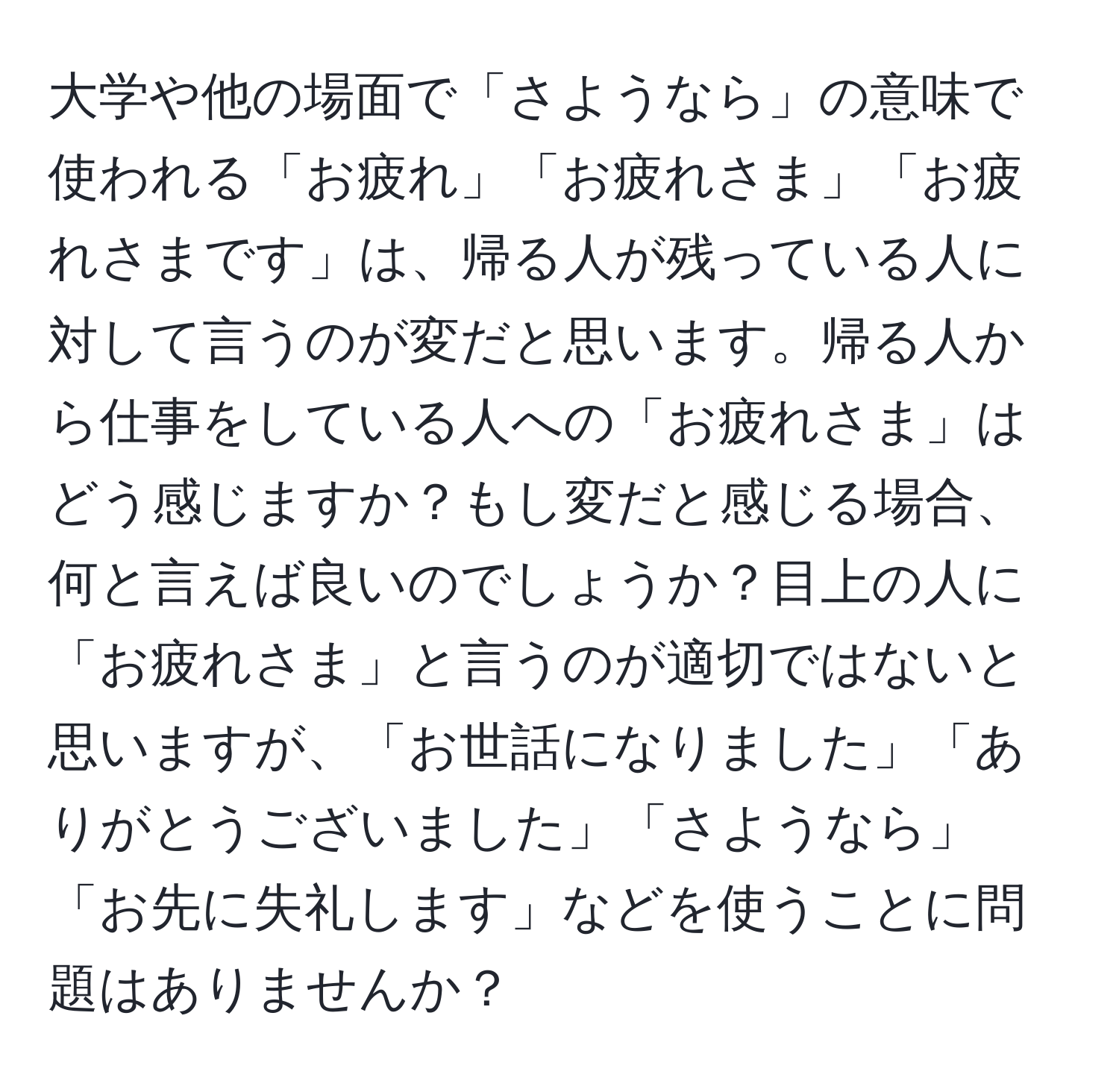 大学や他の場面で「さようなら」の意味で使われる「お疲れ」「お疲れさま」「お疲れさまです」は、帰る人が残っている人に対して言うのが変だと思います。帰る人から仕事をしている人への「お疲れさま」はどう感じますか？もし変だと感じる場合、何と言えば良いのでしょうか？目上の人に「お疲れさま」と言うのが適切ではないと思いますが、「お世話になりました」「ありがとうございました」「さようなら」「お先に失礼します」などを使うことに問題はありませんか？