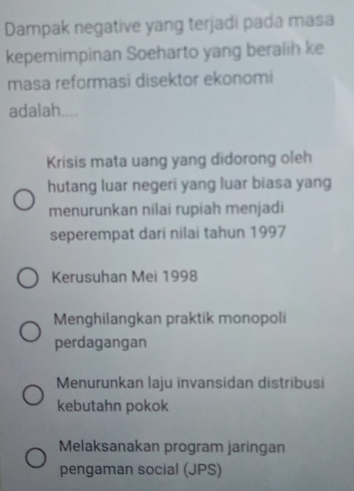 Dampak negative yang terjadi pada masa
kepemimpinan Soeharto yang beralih ke
masa reformasi disektor ekonomi
adalah....
Krisis mata uang yang didorong oleh
hutang luar negeri yang luar biasa yang
menurunkan nilai rupiah menjadi
seperempat dari nilai tahun 1997
Kerusuhan Mei 1998
Menghilangkan praktik monopoli
perdagangan
Menurunkan laju invansidan distribusi
kebutahn pokok
Melaksanakan program jaringan
pengaman social (JPS)