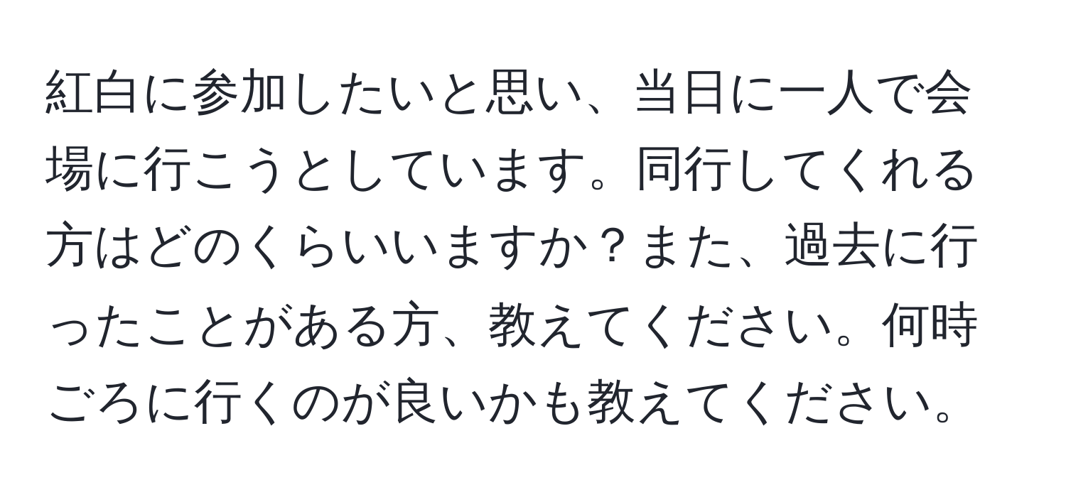 紅白に参加したいと思い、当日に一人で会場に行こうとしています。同行してくれる方はどのくらいいますか？また、過去に行ったことがある方、教えてください。何時ごろに行くのが良いかも教えてください。