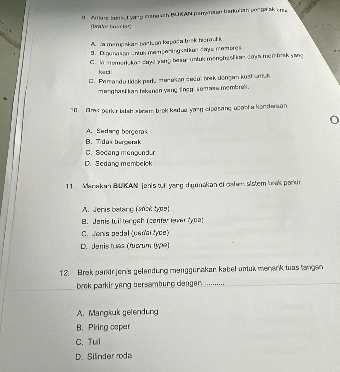 Antara berikut yang manakah BUKAN penyataan berkaitan pengalak brek
(brake booster)
A. Ia merupakan bantuan kepada brek hidraulik
B. Digunakan untuk mempertingkatkan daya membrek
C. Ia memerlukan daya yang besar untuk menghasilkan daya membrek yang
kecil
D. Pemandu tidak perlu menekan pedal brek dengan kuat untuk
menghasilkan tekanan yang tinggi semasa membrek.
10. Brek parkir ialah sistem brek kedua yang dipasang apabila kenderaan
A. Sedang bergerak
B. Tidak bergerak
C. Sedang mengundur
D. Sedang membelok
11. Manakah BUKAN jenis tuil yang digunakan di dalam sistem brek parkir
A. Jenis batang (stick type)
B. Jenis tuil tengah (center lever type)
C. Jenis pedal (pedal type)
D. Jenis tuas (fucrum type)
12. Brek parkir jenis gelendung menggunakan kabel untuk menarik tuas tangan
brek parkir yang bersambung dengan ..........
A. Mangkuk gelendung
B. Piring ceper
C. Tuil
D. Silinder roda