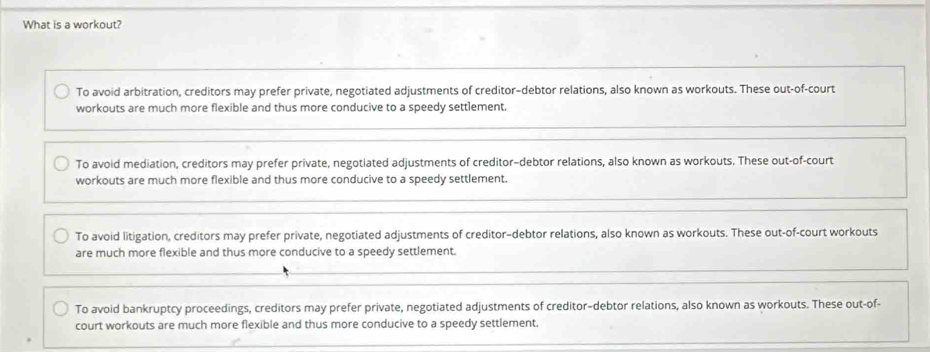 What is a workout?
To avoid arbitration, creditors may prefer private, negotiated adjustments of creditor-debtor relations, also known as workouts. These out-of-court
workouts are much more flexible and thus more conducive to a speedy settlement.
To avoid mediation, creditors may prefer private, negotiated adjustments of creditor-debtor relations, also known as workouts. These out-of-court
workouts are much more flexible and thus more conducive to a speedy settlement.
To avoid litigation, creditors may prefer private, negotiated adjustments of creditor-debtor relations, also known as workouts. These out-of-court workouts
are much more flexible and thus more conducive to a speedy settlement.
To avoid bankruptcy proceedings, creditors may prefer private, negotiated adjustments of creditor-debtor relations, also known as workouts. These out-of-
court workouts are much more flexible and thus more conducive to a speedy settlement.