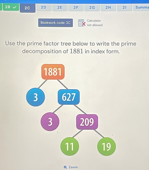 2B 2C 2D 2E 2F 2G 2H 21 Summa 
Calculator 
Bookwork code: 2C not allowed 
Use the prime factor tree below to write the prime 
decomposition of 1881 in index form. 
Zoom