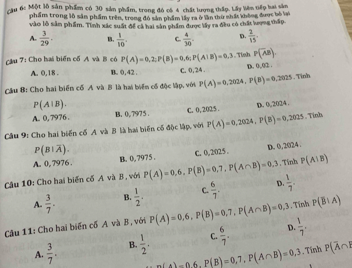 Cậu 6: Một lô sản phẩm có 30 sản phẩm, trong đó có 4 chất lượng thấp. Lấy liên tiếp hai sản
phẩm trong lô sản phẩm trên, trong đó sản phẩm lấy ra ở lần thứ nhất không được bỏ lại
vào lô sản phẩm. Tính xác suất để cả hai sản phẩm được lấy ra đều có chất lượng thấp.
A.  3/29 .  1/10 . C.  4/30 . D.  2/15 .
B.
Câu 7: Cho hai biến cố A và B có P(A)=0,2;P(B)=0,6;P(A|B)=0,3. Tính P(overline AB).
A. 0,18 . B. 0,42 . C.0,24 . D. 0,02 .
Câu 8: Cho hai biến cố A và B là hai biến cố độc lập, với P(A)=0,2024,P(B)=0,2025. Tính
P(A|B).
A. 0,7976 . B. 0,7975 . C. 0,2025 . D. 0,2024 .
Câu 9: Cho hai biến cố A và B là hai biến cố độc lập, với P(A)=0,2024,P(B)=0,2025. Tính
P(B|overline A).
A. 0, 7976 . B. 0, 7975 . C. 0,2025 . D. 0,2024 .
Câu 10: Cho hai biến cố A và B , với P(A)=0,6,P(B)=0,7,P(A∩ B)=0,3. Tính P(A|B)
D.  1/7 .
A.  3/7 .
B.  1/2 .
C.  6/7 .
Câu 11: Cho hai biến cố A và B, với P(A)=0,6,P(B)=0,7,P(A∩ B)=0,3. Tính P(overline B|A)
C.  6/7 .
D.  1/7 .
A.  3/7 .
B.  1/2 . P(overline A∩ overline E
n(4)-0.6,P(B)=0,7,P(A∩ B)=0,3. Tính