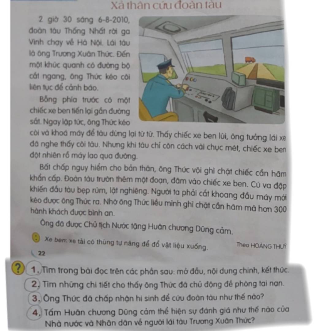 Xả thân cứu đoàn tàu
2 giờ 30 sáng 6-8-2010
đoàn tàu Thống Nhất rời ga
Vinh chạy về Hà Nội, Lái tàu
là ông Trương Xuân Thức. Đến
một khức quanh có đường bộ
cất ngang, ông Thức kéo cò
liên tục để cảnh báo.
Bỗng phía trước có mộ
chiếc xe ben tiến lại gần đường
sắt. Ngay lập tức, ông Thức kéo
còi và khoá máy để tàu dừng lại từ từ. Thấy chiếc xe ben lùi, ông tưởng lái xe
đã nghe thấy còi tàu. Nhưng khi tàu chỉ còn cách vài chục mét, chiếc xe ben
đột nhiên rồ máy lao qua đường.
Bất chấp nguy hiểm cho bản thān, ông Thức vội ghì chặt chiếc cần hām
khẩn cấp. Đoàn tàu trườn thêm một đoạn, đâm vào chiếc xe ben. Cú va đập
khiến đầu tàu bẹp rùm, lật nghiêng. Người ta phải cất khoang đầu máy mới
kéo được ông Thức ra. Nhờ ông Thức liều mình ghi chặt cần hãm mà hơn 300
hành khách được bình an.
Ông đã được Chủ tịch Nước tặng Huân chương Dũng cảm.
Xe ben: xe tải có thùng tự năng để đổ vật liệu xuống. Theo HOÂNG THUY
22
? 1. Tìm trong bài đọc trên các phần sau: mở đầu, nội dung chính, kết thức.
2. Tìm những chi tiết cho thấy ông Thức đã chủ động để phòng tai nạn.
3. Ông Thức đã chấp nhận hi sinh để cứu đoàn tàu như thế nào?
4. Tấm Huân chương Dũng cảm thể hiện sự đánh giá như thế nào của
Nhà nước và Nhân dân về người lái tàu Trương Xuân Thức?