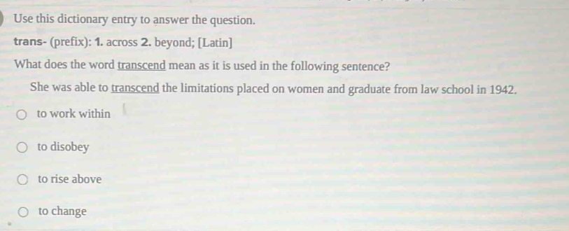 Use this dictionary entry to answer the question.
trans- (prefix): 1. across 2. beyond; [Latin]
What does the word transcend mean as it is used in the following sentence?
She was able to transcend the limitations placed on women and graduate from law school in 1942.
to work within
to disobey
to rise above
to change