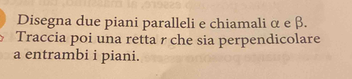 Disegna due piani paralleli e chiamali α e β. 
Traccia poi una retta r che sia perpendicolare 
a entrambi i piani.