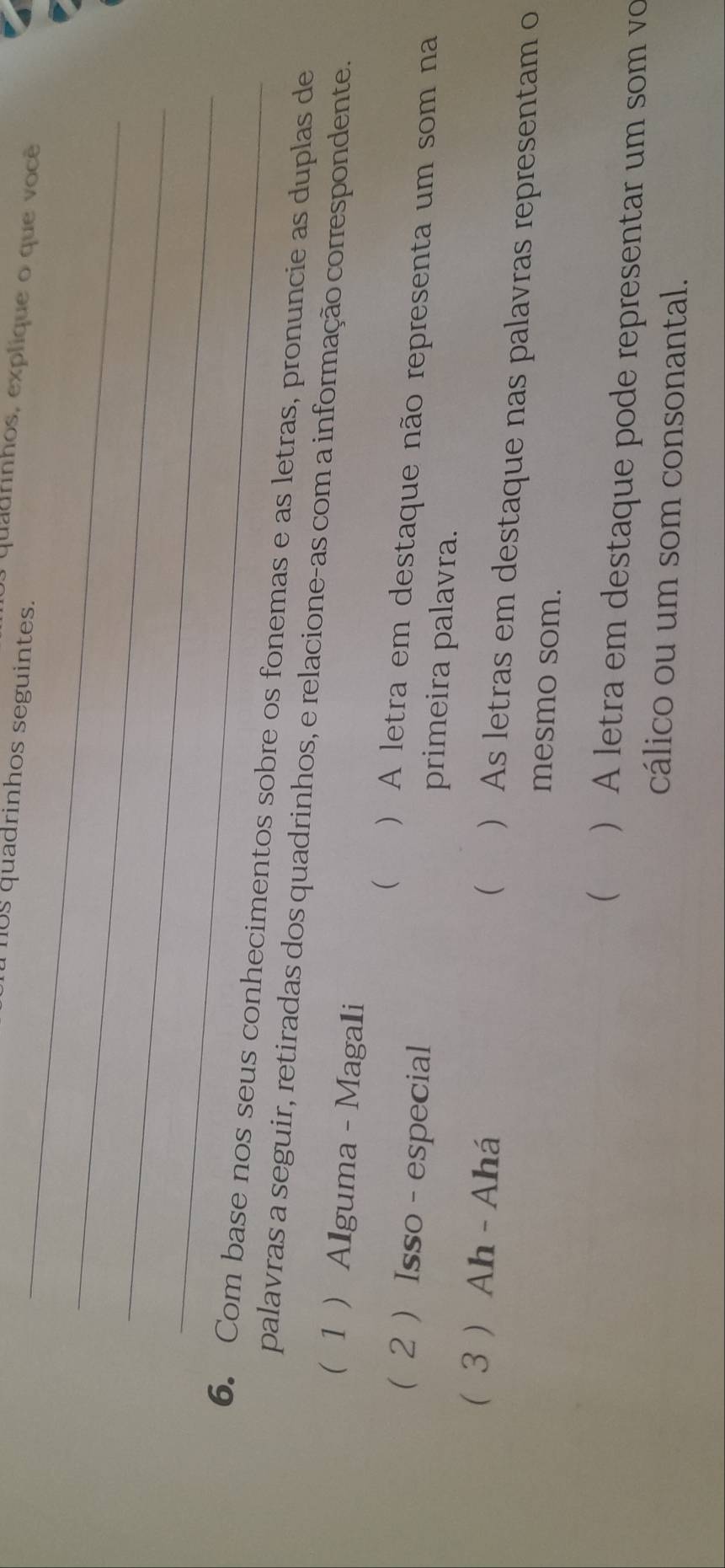 0s quadrinhos seguintes.
quadrinhos, explique o que você
_
_
_
6. Com base nos seus conhecimentos sobre os fonemas e as letras, pronuncie as duplas de
palavras a seguir, retiradas dos quadrinhos, e relacione-as com a informação correspondente.
1 Alguma - Magali
( ) A letra em destaque não representa um som na
(2 ) Isso - especial primeira palavra.
(
(3 ) Ah -Ahá ) As letras em destaque nas palavras representam o
mesmo som.
( ) A letra em destaque pode representar um som vo
cálico ou um som consonantal.