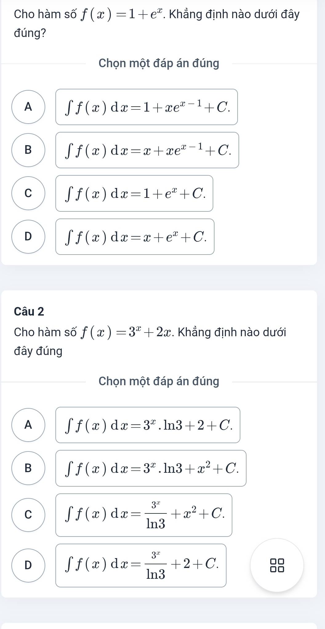 Cho hàm số f(x)=1+e^x. Khẳng định nào dưới đây
đúng?
Chọn một đáp án đúng
A ∈t f(x)dx=1+xe^(x-1)+C.
B
| f(x) d x=x+xe^(x-1)+C.
C ∈tlimits f(x) d x=1+e^x+C.
D ∈tlimits f(x) d x=x+e^x+C. 
Câu 2
Cho hàm số f(x)=3^x+2x. Khẳng định nào dưới
đây đúng
Chọn một đáp án đúng
A ∈t f(x)dx=3^x.ln 3+2+C.
B
∈t f(x)dx=3^x.ln 3+x^2+C.
C ∈tlimits f(x)dx= 3^x/ln 3 +x^2+C.
D ∈t f(x)dx= 3^x/ln 3 +2+C.