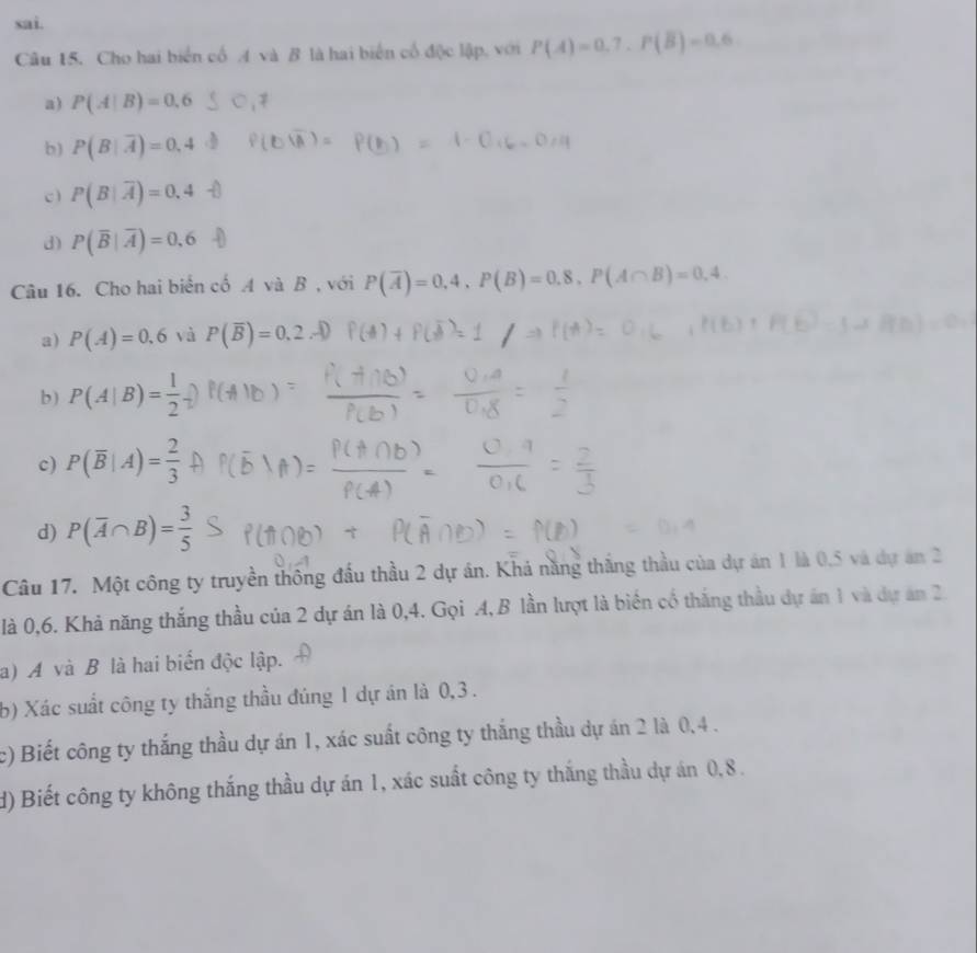 sai.
Câu 15. Cho hai biển cổ 4 và B là hai biển cổ độc lập, với P(A)=0,7. P(overline B)=0.6.
a) P(A|B)=0.6
b) P(B|overline A)=0.4
c ) P(B|overline A)=0.4
d) P(overline B|overline A)=0,6
Câu 16. Cho hai biển cố A và B , với P(overline A)=0.4, P(B)=0.8, P(A∩ B)=0.4
a) P(A)=0.6 và P(overline B)=0.2
b) P(A|B)= 1/2 
c) P(overline B|A)= 2/3 
d) P(overline A∩ B)= 3/5 
Câu 17. Một công ty truyền thông đầu thầu 2 dự án. Khá năng thắng thầu của dự án 1 là 0,5 và dự ăn 2
là 0, 6. Khả năng thắng thầu của 2 dự án là 0,4. Gọi A,B lần lượt là biển cố thắng thầu dự án 1 và dự ăn 2.
a) A và B là hai biển độc lập.
b) Xác suất công ty thắng thầu đúng 1 dự án là 0,3.
c) Biết công ty thắng thầu dự án 1, xác suất công ty thắng thầu dự án 2 là 0,4.
d) Biết công ty không thắng thầu dự án 1, xác suất công ty thắng thầu dự án 0,8.