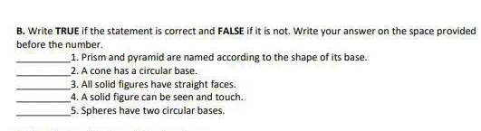 B, Write TRUE if the statement is correct and FALSE if it is not. Write your answer on the space provided 
before the number. 
_1. Prism and pyramid are named according to the shape of its base. 
_ 
2. A cone has a circular base. 
_3. All solid figures have straight faces. 
_4. A solid figure can be seen and touch. 
_5. Spheres have two circular bases.