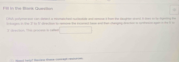 FIll in the Blank Question 
DNA polymerase can detect a mismatched nucleotide and remove it from the daughter strand. It does so by digesting the 
linkages in the 3° to 5° direction to remove the incorrect base and then changing direction to synthesize again in the L_1 ' to
3° direction. This process is called ∴ △ ABC=△ CDB 
Need help? Review these concept resources.