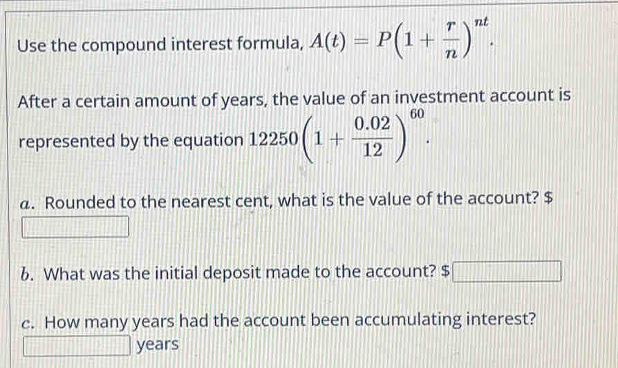 Use the compound interest formula, A(t)=P(1+ r/n )^nt. 
After a certain amount of years, the value of an investment account is
represented by the equation 12250(1+ (0.02)/12 )^60. 
a. Rounded to the nearest cent, what is the value of the account? $
6. What was the initial deposit made to the account? $ □ □ □ □ □ □ 
c. How many years had the account been accumulating interest?
years