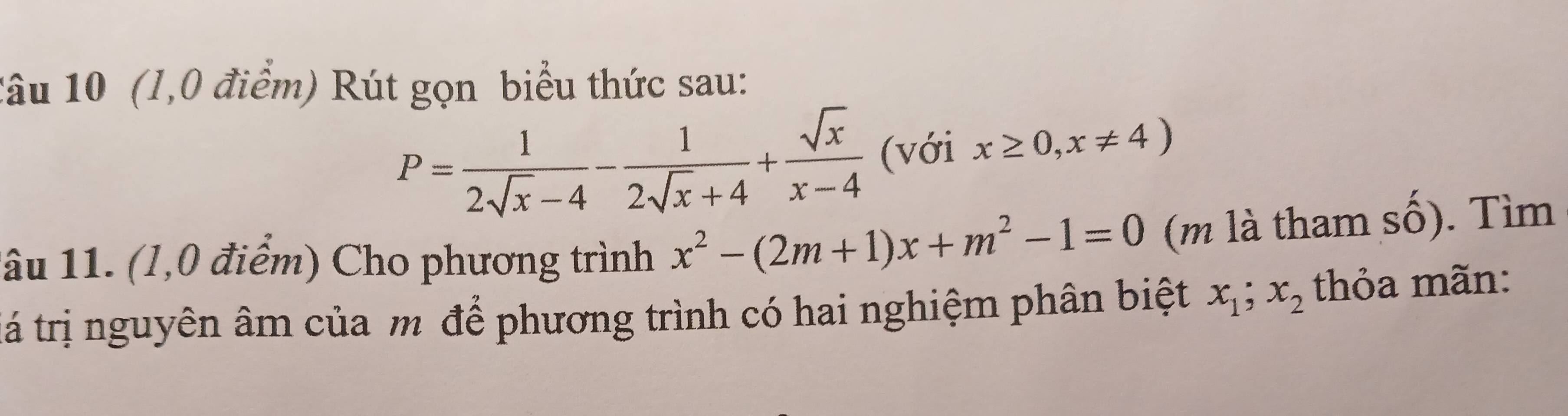 1âu 10 (1,0 điểm) Rút gọn biểu thức sau:
P= 1/2sqrt(x)-4 - 1/2sqrt(x)+4 + sqrt(x)/x-4  (với x≥ 0,x!= 4)
1âu 11. (1,0 điểm) Cho phương trình x^2-(2m+1)x+m^2-1=0 (m là tham số). Tìm 
tá trị nguyên âm của m để phương trình có hai nghiệm phân biệt x_1; x_2 thỏa mãn: