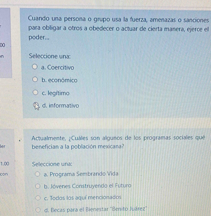 Cuando una persona o grupo usa la fuerza, amenazas o sanciones
para obligar a otros a obedecer o actuar de cierta manera, ejerce el
poder...
00
n Seleccione una:
a. Coercitivo
b. económico
c. legítimo
d. informativo
Actualmente, ¿Cuáles son algunos de los programas sociales qué
er benefician a la población mexicana?
1.00 Seleccione una:
con a. Programa Sembrando Vida
b. Jóvenes Construyendo el Futuro
c. Todos los aquí mencionados
d. Becas para el Bienestar “Benito Juárez”