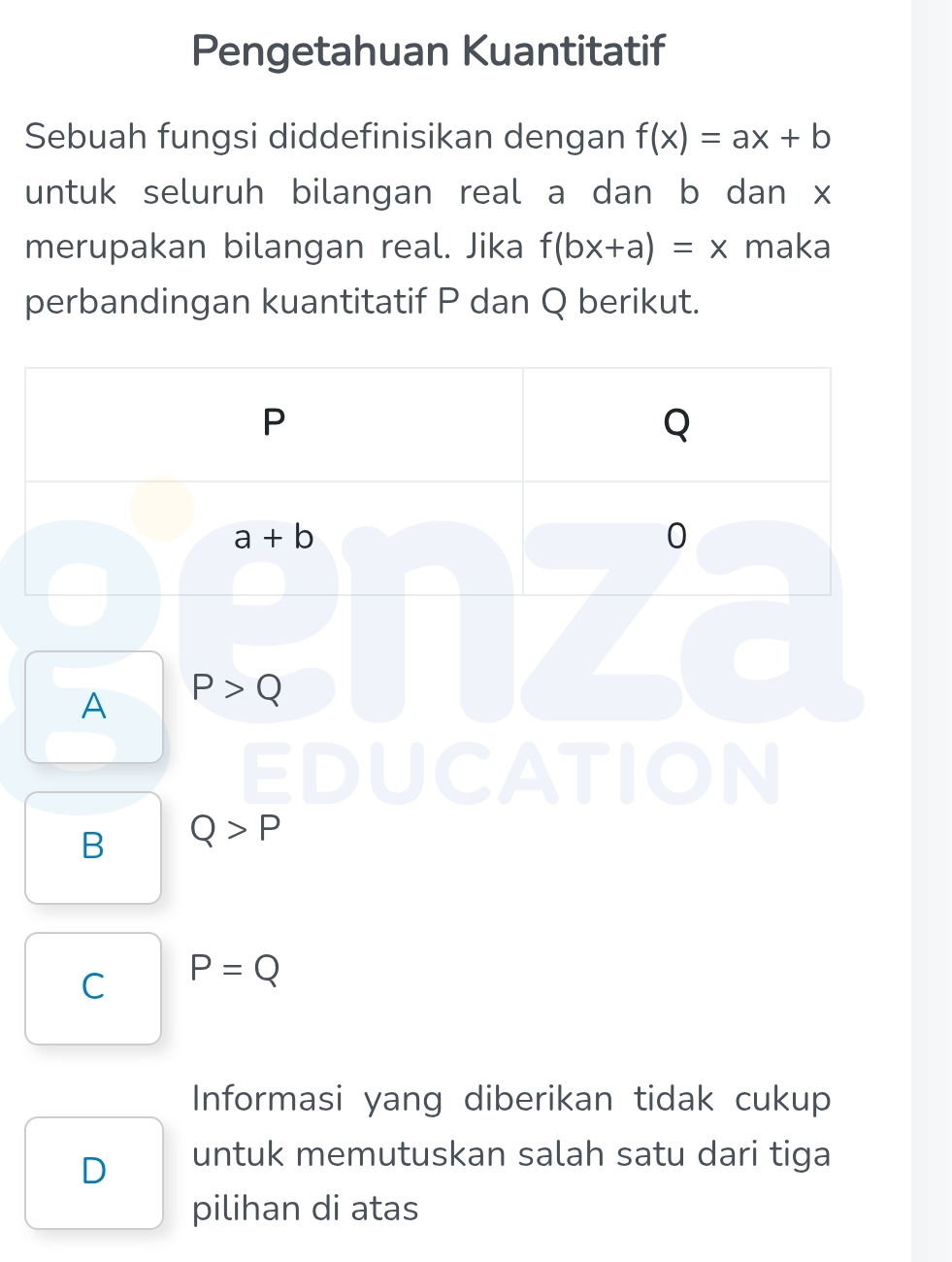 Pengetahuan Kuantitatif
Sebuah fungsi diddefinisikan dengan f(x)=ax+b
untuk seluruh bilangan real a dan b dan x
merupakan bilangan real. Jika f(bx+a)=x maka
perbandingan kuantitatif P dan Q berikut.
A P>Q
B Q>P
C P=Q
Informasi yang diberikan tidak cukup
D untuk memutuskan salah satu dari tiga
pilihan di atas