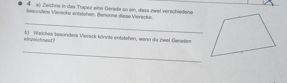 Zeichne in das Trapez eine Gerade so ein, dass zwei verschiedene 
besondere Vierecke entstehen. Benenne diese Vierecke. 
_ 
b) Welches besondere Viereck könnte entstehen, wenn du zwei Geraden 
einzeichnest? 
_