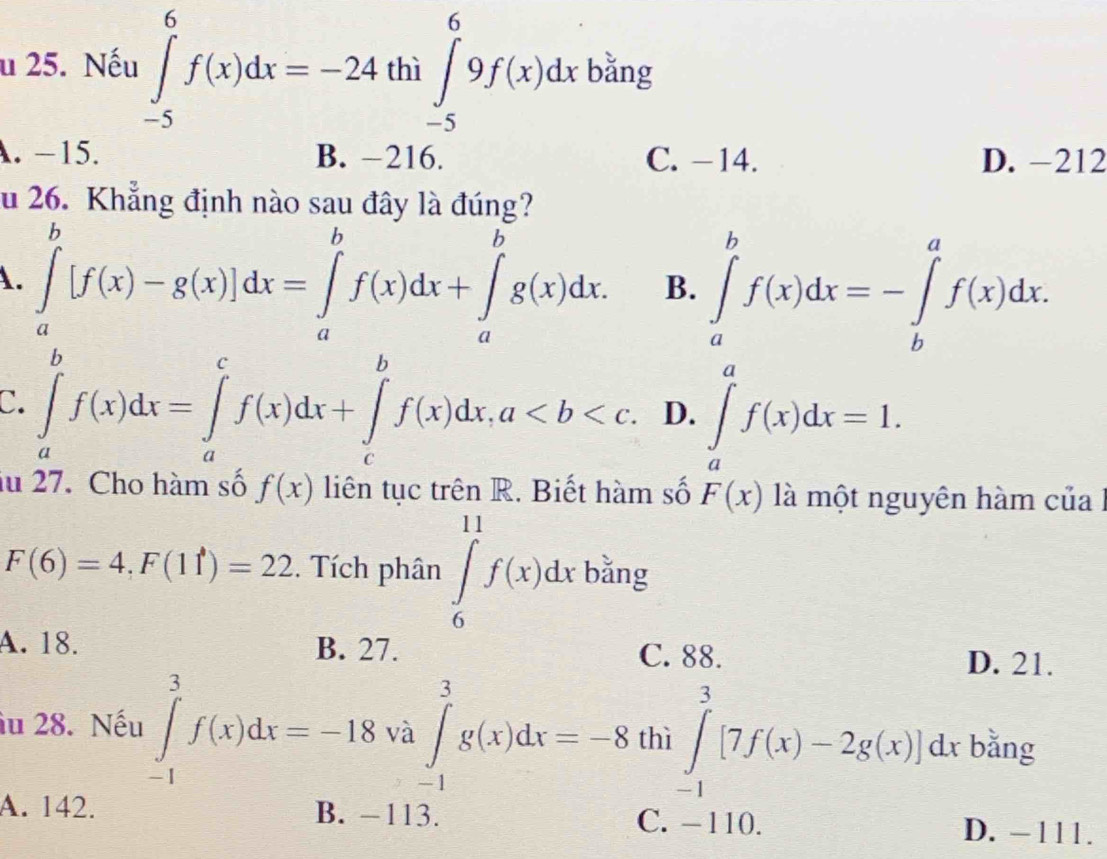 Nếu ∈tlimits _(-5)^6f(x)dx=-24 hi∈t _(-5)^69f(x)dx bằng
□ 
A. −15. B. -216. C. -14. D. -212
u 26. Khẳng định nào sau đây là đúng?
A. ∈tlimits _a^b[f(x)-g(x)]dx=∈tlimits _a^bf(x)dx+∈tlimits _a^bg(x)dx. B. ∈tlimits _a^bf(x)dx=-∈tlimits _b^af(x)dx.
C. ∈tlimits _a^bf(x)dx=∈tlimits _a^cf(x)dx+∈tlimits _c^bf(x)dx, a. D. ∈tlimits _a^af(x)dx=1. 
lu 27. Cho hàm số f(x) liên tục trên R. Biết hàm số F(x) là một nguyên hàm của l
F(6)=4, F(11)=22. Tích phân ∈tlimits _6^(11)f(x)dx bằng
A. 18. B. 27.
C. 88. D. 21.
iu 28. Nếu ∈tlimits _(-1)^3f(x)dx=-18va∈tlimits _(-1)^3g(x)dx=-8 thì ∈tlimits _(-1)^3[7f(x)-2g(x)]dx bằng
A. 142. B. -113. D. −111.
C. -110.