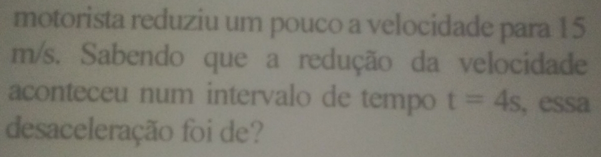 motorista reduziu um pouco a velocidade para 15
m/s. Sabendo que a redução da velocidade 
aconteceu num intervalo de tempo t=4s , essa 
desaceleração foi de?