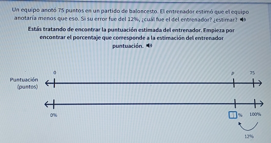 Un equipo anotó 75 puntos en un partido de baloncesto. El entrenador estimó que el equipo 
anotaría menos que eso. Si su error fue del 12%, ¿cuál fue el del entrenador? ¿estimar? 
Estás tratando de encontrar la puntuación estimada del entrenador. Empieza por 
encontrar el porcentaje que corresponde a la estimación del entrenador 
puntuación.
0
p 75
Puntuación 
(puntos)
0% 100%
%
12%