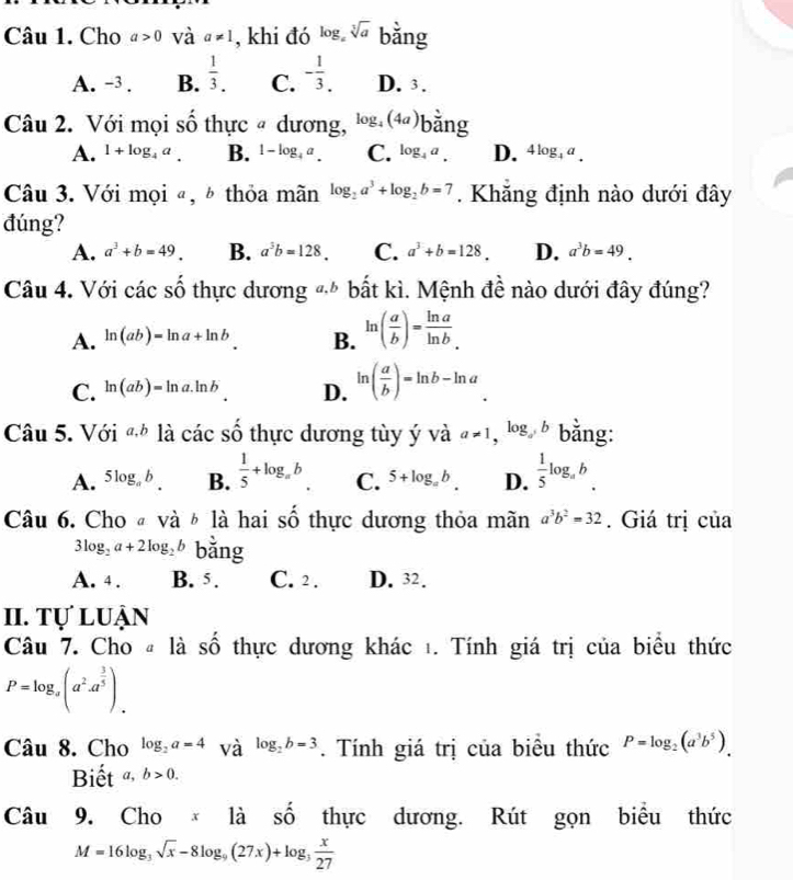 Cho a>0 và a!= 1 , khi đó log。 sqrt[3](a) bằng
A. -3 . B.  1/3 . C. - 1/3 . D. 3.
Câu 2. Với mọi số thực # dương, log _4(4a) bằng
A. 1+log _4a. B. 1-log _4a. C. log _4a. D. 4log _4a.
Câu 3. Với mọi ª, ½ thỏa mãn log _2a^3+log _2b=7. Khăng định nào dưới đây
đúng?
A. a^3+b=49. B. a^3b=128. C. a^3+b=128. D. a^3b=49.
Câu 4. Với các số thực dương -* bất kì. Mệnh đề nào dưới đây đúng?
A. ln (ab)=ln a+ln b B. ln ( a/b )= ln a/ln b .
C. ln (ab)=ln a.ln b. D. ln ( a/b )=ln b-ln a
Câu 5. Với a,b là cdot acshat  thực dương tùy ý và a!= 1,log _ab bằng:
A. 5log _ab. B.  1/5 +log _ab C. 5+log _ab. D.  1/5 log _ab.
Câu 6. Cho « và ½ là hai số thực dương thỏa mãn a^3b^2=32. Giá trị của
3log _2a+2log _2b bằng
A. 4 . B. 5. C. 2 . D. 32.
II. Tự luận
Câu 7. Cho # là số thực dương khác 1. Tính giá trị của biểu thức
P=log _a(a^2· a^(frac 3)5).
Câu 8. Cho log _2a=4 và log _2b=3. Tính giá trị của biểu thức P=log _2(a^3b^5).
Biết a,b>0.
Câu 9. Cho * là A thực dương. Rút gọn biểu thức
M=16log _3sqrt(x)-8log _9(27x)+log _3 x/27 