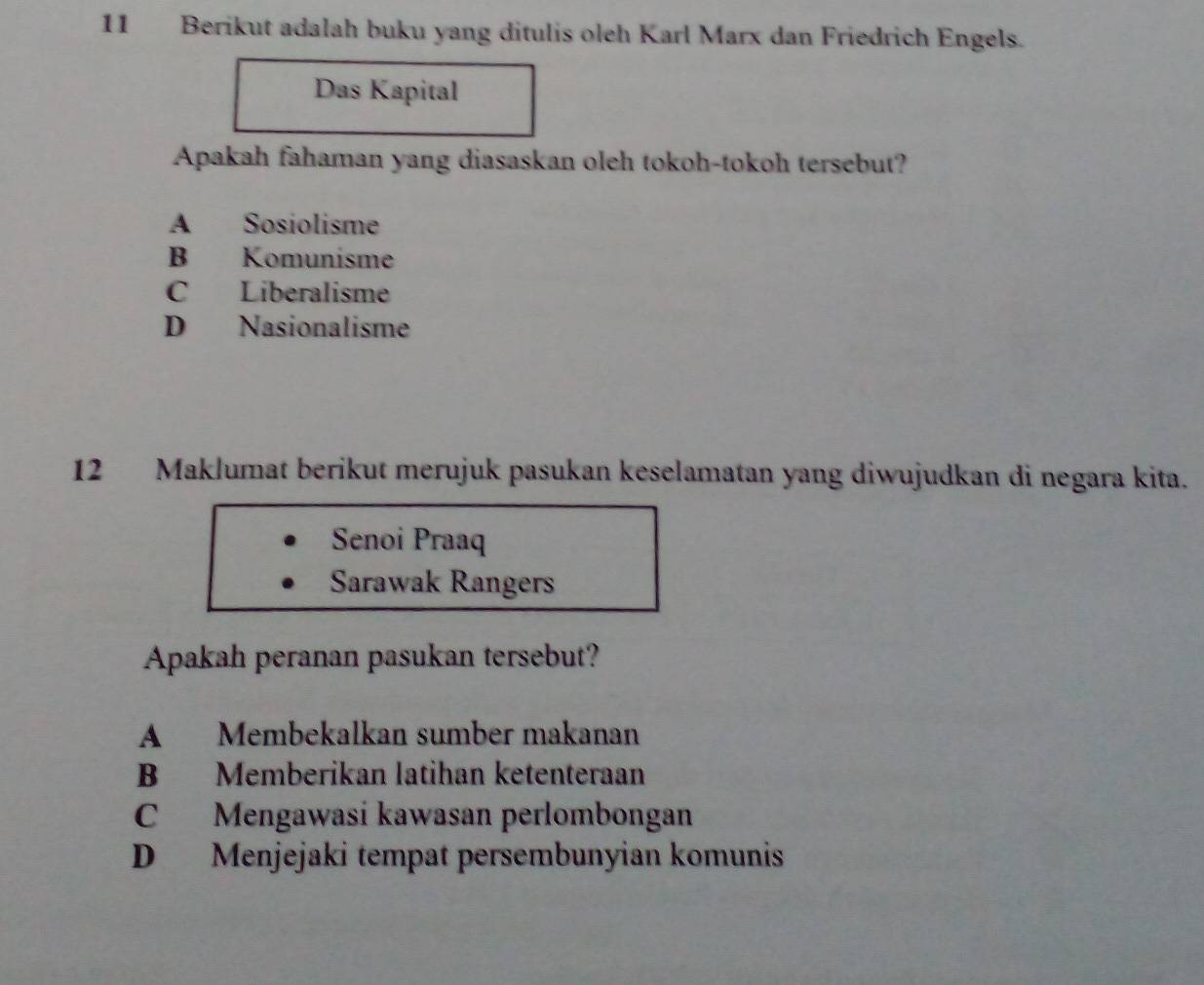 Berikut adalah buku yang ditulis oleh Karl Marx dan Friedrich Engels.
Das Kapital
Apakah fahaman yang diasaskan oleh tokoh-tokoh tersebut?
A Sosiolisme
B Komunisme
C Liberalisme
D Nasionalisme
12 Maklumat berikut merujuk pasukan keselamatan yang diwujudkan di negara kita.
Senoi Praaq
Sarawak Rangers
Apakah peranan pasukan tersebut?
A Membekalkan sumber makanan
B Memberikan latihan ketenteraan
C Mengawasi kawasan perlombongan
D Menjejaki tempat persembunyian komunis