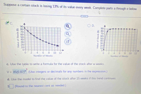 Suppose a certain stock is losing 13% of its value every week. Complete parts a through e below 
C. 
o D. 
Q 

Number of Weeks Number of Weeks
c. Use the table to write a formula for the value of the stock after w weeks.
V=85(0.87)^w (Use integers or decimals for any numbers in the expression.) 
d. Use the model to find the value of the stock after 15 weeks if this trend continues.
$□ (Round to the nearest cent as needed.)