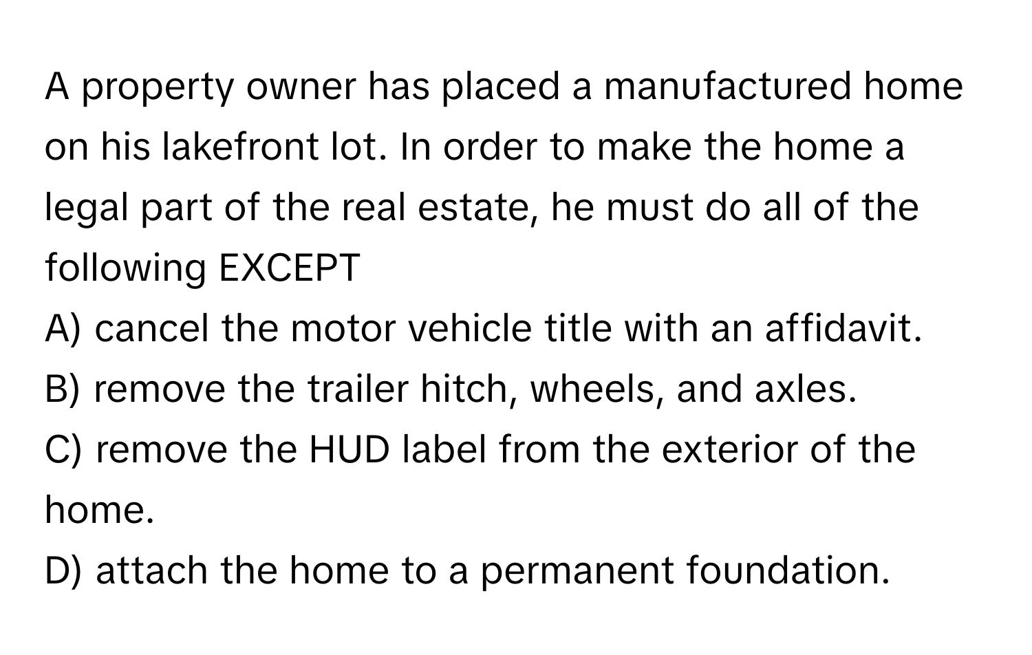 A property owner has placed a manufactured home on his lakefront lot. In order to make the home a legal part of the real estate, he must do all of the following EXCEPT
A) cancel the motor vehicle title with an affidavit.
B) remove the trailer hitch, wheels, and axles.
C) remove the HUD label from the exterior of the home.
D) attach the home to a permanent foundation.