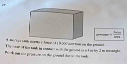 pressure = force/area 
A storage t exerts a force of 10 000 newtons on the ground. 
The base of the tank in contact with the ground is a 4 m by 2 m rectangle. 
Work out the pressure on the ground due to the tank.