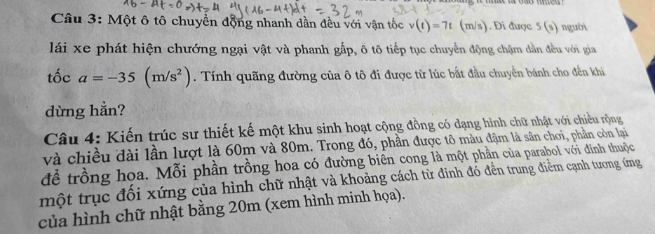 Một ô tô chuyển động nhanh dần đều với vận tốc v(t)=7t (m/ s). Đi được 5 (s) người 
lái xe phát hiện chướng ngại vật và phanh gấp, ổ tô tiếp tục chuyền động chậm dẫn đều với gia 
tốc a=-35(m/s^2). Tính quãng đường của ô tô đi được từ lúc bắt đầu chuyển bánh cho đến khi 
dừng hẳn? 
Câu 4: Kiến trúc sư thiết kế một khu sinh hoạt cộng đồng có dạng hình chữ nhật với chiều rộng 
và chiều đài lần lượt là 60m và 80m. Trong đó, phần được tô màu đậm là sân chơi, phần còn lại 
để trồng hoa. Mỗi phần trồng hoa có đường biên cong là một phần của parabol với đinh thuộc 
một trục đối xứng của hình chữ nhật và khoảng cách từ đinh đó đến trung điểm cạnh tương ứng 
của hình chữ nhật bằng 20m (xem hình minh họa).