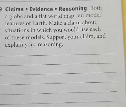 Claims • Evidence• Reasoning Both 
a globe and a flat world map can model 
features of Earth. Make a claim about 
situations in which you would use each 
of these models. Support your claim, and 
explain your reasoning. 
_ 
_ 
_ 
_ 
_ 
_