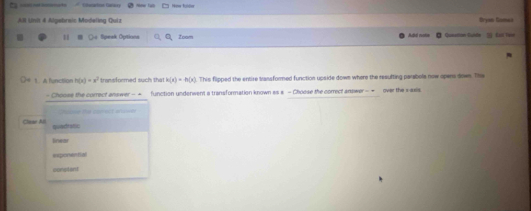 Edetation Cirlaxy New Tab New fuldor
AR Unit 4 Algebraic Modeling Quiz Oryan Gomez Cait Te=
18 O@ Speak Options Q Zoom Add nate Questian Guidn
1. A function h(x)=x^2 transformed such that k(x)=-h(x) This flipped the entire transformed function upside down where the resulting parabols now opens down. This
- Choose the correct answer - + function underwent a transformation known as a - Choose the correct answer- = over the x-axis.
hsose the correct answer
Clear All quadratic
linear
exponential
constant