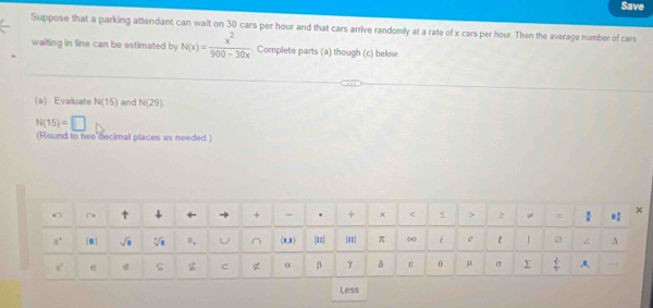 Save 
Suppose that a parking attendant can wait on 30 cars per hour and that cars arrive randomly at a rate of x cars per hour. Then the average number of cars 
waiting in line can be estimated by N(x)= x^2/900-30x . Complete parts (a) though (c) below 
(a) Evaluate N(15) and N(29)
N(15)=□
(Round to two decimal places as needed.) 
↑ ↓ ← + - ÷ χ < < > 2 pé =  9/8  8 3/4  x
a° sqrt(□ ) sqrt[3](8) ", U^((8,1) (#1 |==| π 00 i e 1 A
8^circ) @ e ς z g α β γ δ ε θ μ σ  (y^.)/v  ,a, . . 
Less