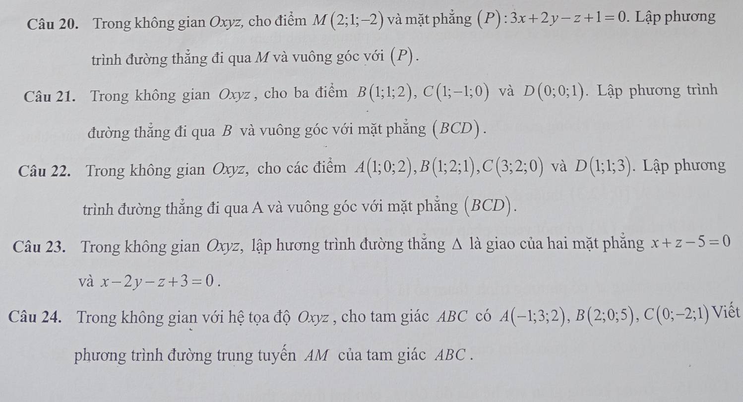 Trong không gian Oxyz, cho điểm M(2;1;-2) và mặt phẳng (P): 3x+2y-z+1=0. Lập phương 
trình đường thẳng đi qua M và vuông góc với (P). 
Câu 21. Trong không gian Oxyz , cho ba điểm B(1;1;2), C(1;-1;0) và D(0;0;1). Lập phương trình 
đường thẳng đi qua B và vuông góc với mặt phẳng (BCD). 
Câu 22. Trong không gian Oxyz, cho các điểm A(1;0;2), B(1;2;1), C(3;2;0) và D(1;1;3). Lập phương 
trình đường thẳng đi qua A và vuông góc với mặt phẳng (BCD). 
Câu 23. Trong không gian Oxyz, lập hương trình đường thẳng △ Ia - giao ủa hai mặt phẳng x+z-5=0
và x-2y-z+3=0. 
Câu 24. Trong không gian với hệ tọa độ Oxyz , cho tam giác ABC có A(-1;3;2), B(2;0;5), C(0;-2;1) Viết 
phương trình đường trung tuyến AM của tam giác ABC.