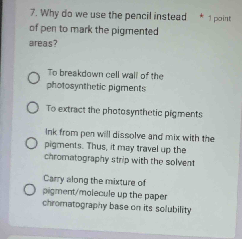 Why do we use the pencil instead * 1 point
of pen to mark the pigmented
areas?
To breakdown cell wall of the
photosynthetic pigments
To extract the photosynthetic pigments
Ink from pen will dissolve and mix with the
pigments. Thus, it may travel up the
chromatography strip with the solvent
Carry along the mixture of
pigment/molecule up the paper
chromatography base on its solubility