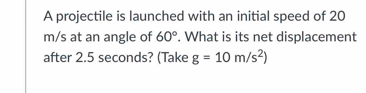 A projectile is launched with an initial speed of 20
m/s at an angle of 60°. What is its net displacement 
after 2.5 seconds? (Take g=10m/s^2)