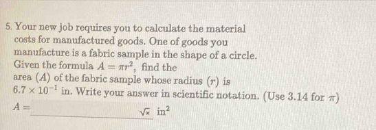 Your new job requires you to calculate the material 
costs for manufactured goods. One of goods you 
manufacture is a fabric sample in the shape of a circle. 
Given the formula A=π r^2 , find the 
area (A) of the fabric sample whose radius (r) is
6.7* 10^(-1)in. Write your answer in scientific notation. (Use 3.14 for π)
A=
_ sqrt(x)in^2