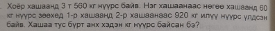 Χоёр хашаанд 3 т 560 кг нуγрс байв. Нэг хашаанаас негеθ хашаанд 60
кг нуурс зеехед 1 -р хашаанд 2 -р хашаанаас 920 кг илуу нуγрс улдсзн 
Байв. Χашаа тус бурт анх хздзн κг нγγрс байсан бэ?