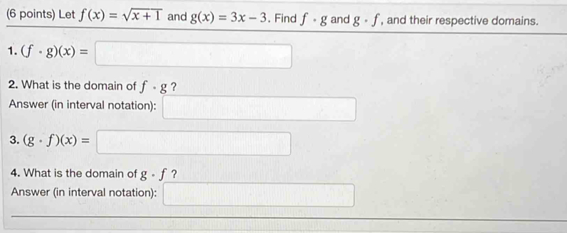 Let f(x)=sqrt(x+1) and g(x)=3x-3. Find f· g and g· f , and their respective domains. 
1. (f· g)(x)=□
2. What is the domain of f· g ? 
Answer (in interval notation): □ k=□  
3. (g· f)(x)= =□
4. What is the domain of g· f ? 
Answer (in interval notation): =□ □