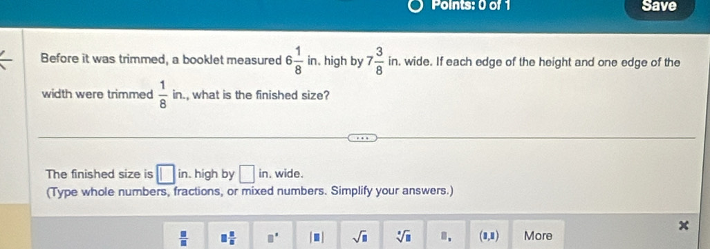 Save 
Before it was trimmed, a booklet measured 6 1/8  in. high by 7 3/8  in. wide. If each edge of the height and one edge of the 
width were trimmed  1/8  in , what is the finished size? 
The finished size is □ in. high by □ in. wide. 
(Type whole numbers, fractions, or mixed numbers. Simplify your answers.)
 □ /□   □  □ /□   □° |□ | sqrt(□ ) sqrt[□](□ ) □ . (1,1) More