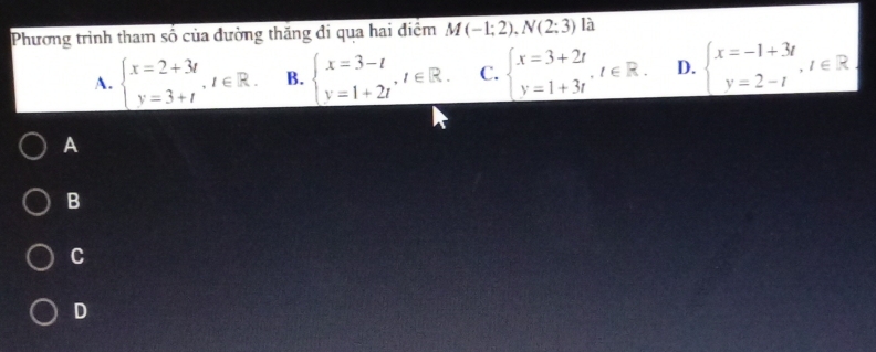 Phương trình tham số của đường thăng đi qua hai điệm M(-1;2). N(2;3) là
A. beginarrayl x=2+3t y=3+tendarray. , t∈ R. B. beginarrayl x=3-t y=1+2tendarray. , t∈ R. C. beginarrayl x=3+2t y=1+3tendarray. , t∈ R. D. beginarrayl x=-1+3t y=2-tendarray. , t∈ R
A
B
C
D