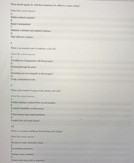 What should agents do with their databases for effective warm calling?
Select the correct answer.
A
Delete contacts regularly
B
Keep it unorganized
C
Maintain a detailed and updated database
D
Only add new contacts
8
What is an essential part of making a cold call?
Select the correct answer.
A
Avoiding any engagement with the prospect
B
Rushing through the pitch
C
Presenting services uniquely to the prospect
D
Using a monotonous tone
9
What is the benefit of using scripts during cold calls?
Select the correct answer
A
It helps maintain a natural flow in conversation
B
It restricts flexibility in discussions
C
It discourages open-ended questions
D
It makes the call sound robotic
10|
What is a common challenge faced during cold calling?
Select the correct answer.
A
Having too many interested clients
B
Encountering rejections
C
Feeling overly confident
D
Always receiving positive responses