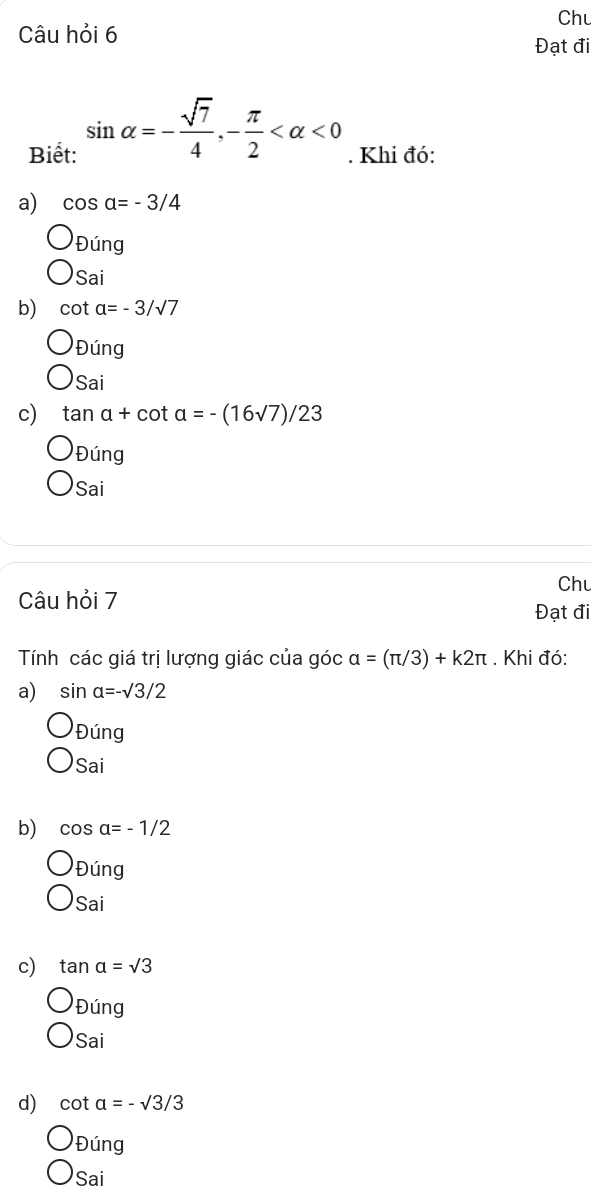 Chu
Câu hỏi 6
Đạt đi
Biết: sin alpha =- sqrt(7)/4 , - π /2  <0</tex> . Khi đó:
a) cos alpha =-3/4
Đúng
Sai
b) cot a=-3/sqrt(7)
Đúng
Sai
c) tan a+cot a=-(16sqrt(7))/23
Đúng
Sai
Chu
Câu hỏi 7 Đạt đi
Tính các giá trị lượng giác của góc alpha =(π /3)+k2π. Khi đó:
a) sin alpha =-surd 3/2
Đúng
Sai
b) cos alpha =-1/2
Đúng
Sai
c) tan alpha =sqrt(3)
Đúng
Sai
d) cot alpha =-sqrt(3)/3
Đúng
Sai