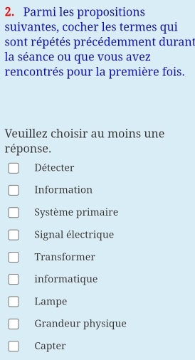 Parmi les propositions
suivantes, cocher les termes qui
sont répétés précédemment durant
la séance ou que vous avez
rencontrés pour la première fois.
Veuillez choisir au moins une
réponse.
Détecter
Information
Système primaire
Signal électrique
Transformer
informatique
Lampe
Grandeur physique
Capter