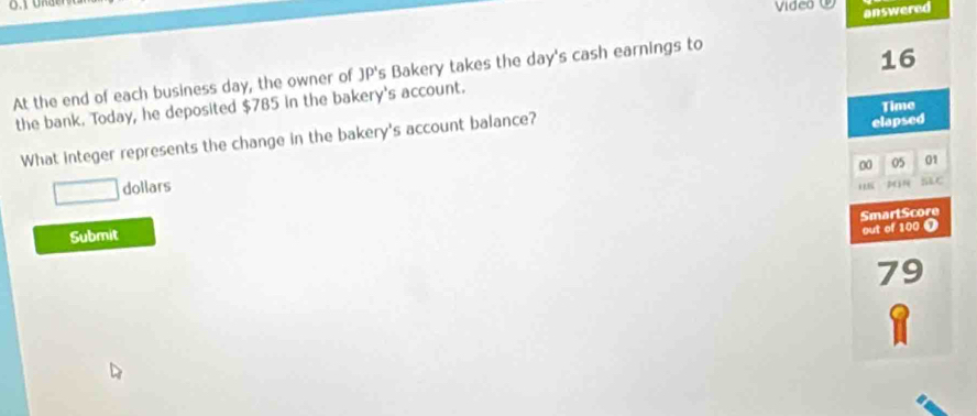 Video 
answered 
At the end of each business day, the owner of JP's Bakery takes the day's cash earnings to
16
the bank. Today, he deposited $785 in the bakery's account. 
elapsed 
What integer represents the change in the bakery's account balance? Time 
00 05 01 
□ dollars 
3 ) SLC 
SmartScore 
Submit 
out of 100 ①
79