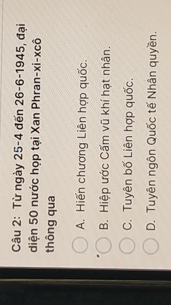 Từ ngày 25-4 đến 26-6-1945 , đại
diện 50 nước họp tại Xan Phran-xi-xcô
thông qua
A. Hiến chương Liên hợp quốc.
B. Hiệp ước Cấm vũ khí hạt nhân.
C. Tuyên bố Liên hợp quốc.
D. Tuyên ngôn Quốc tế Nhân quyền.